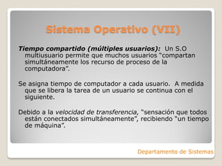 Sistema Operativo (VII)
Tiempo compartido (múltiples usuarios): Un S.O
multiusuario permite que muchos usuarios “compartan
simultáneamente los recurso de proceso de la
computadora”.
Se asigna tiempo de computador a cada usuario. A medida
que se libera la tarea de un usuario se continua con el
siguiente.
Debido a la velocidad de transferencia, “sensación que todos
están conectados simultáneamente”, recibiendo “un tiempo
de máquina”.
Departamento de Sistemas
 