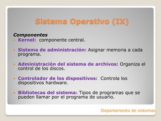 Sistema Operativo (IX)
Componentes
 Kernel: componente central.
 Sistema de administración: Asignar memoria a cada
programa.
 Administración del sistema de archivos: Organiza el
control de los discos.
 Controlador de los dispositivos: Controla los
dispositivos hardware.
 Bibliotecas del sistema: Tipos de programas que se
pueden llamar por el programa de usuario.
Departamento de sistemas
 