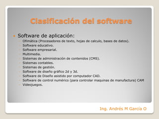 Clasificación del software
 Software de aplicación:
◦ Ofimática (Procesadores de texto, hojas de calculo, bases de datos).
◦ Software educativo.
◦ Software empresarial.
◦ Multimedia.
◦ Sistemas de administración de contenidos (CMS).
◦ Sistemas contables.
◦ Sistemas de gestión.
◦ Software de diseño gráfico 2d y 3d.
◦ Software de Diseño asistido por computador CAD.
◦ Software de control numérico (para controlar maquinas de manufactura) CAM
◦ Videojuegos.
Ing. Andrés M García O
 