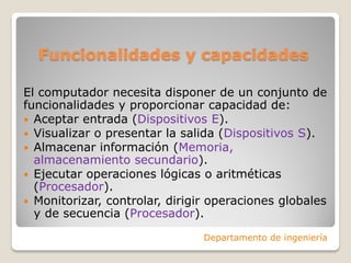 Funcionalidades y capacidades
El computador necesita disponer de un conjunto de
funcionalidades y proporcionar capacidad de:
 Aceptar entrada (Dispositivos E).
 Visualizar o presentar la salida (Dispositivos S).
 Almacenar información (Memoria,
almacenamiento secundario).
 Ejecutar operaciones lógicas o aritméticas
(Procesador).
 Monitorizar, controlar, dirigir operaciones globales
y de secuencia (Procesador).
Departamento de ingeniería
 