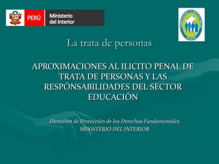 La trata de personas

APROXIMACIONES AL ILICITO PENAL DE
     TRATA DE PERSONAS Y LAS
  RESPÓNSABILIDADES DEL SECTOR
           EDUCACIÓN

   Dirección de Protección de los Derechos Fundamentales
                MINISTERIO DEL INTERIOR
 