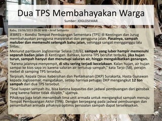 Dua TPS Membahayakan Warga
Sumber: JOGLOSEMAR
Rabu, 19/06/2013 09:00 WIB – Arief Setiyanto
JEBRES – Kondisi Tempat Pembuangan Sementara (TPS) di Kentingan dan Jurug
membahayakan pengguna masyarakat dan pengguna jalan. Pasalnya, sampah
meluber dan memenuhi setengah bahu jalan, sehingga sangat mengganggu lalu
lintas.
Menurut pantauan Joglosemar Selasa (18/6), sampah yang luber hampir memenuhi
separuh badan jalan di Kentingan. Bahkan, karena TPS bersifat terbuka, jika hujan
turun, sampah hanyut dan menutupi saluran air, hingga mengakibatkan genangan.
“Karena jalannya menyempit, di situ sering terjadi kecelakaan. Kalan hujan, air hujan
sampai ke kios saya ini karena saluran air tertutup sampah,” kata Tarjo (58), perajin
mebel di samping TPS tersebut.
Terpisah, Kepala Dinas Kebersihan dan Pertamanan (DKP) Surakarta, Hasta Gunawan
kepada Joglosemar, mengatakan, setiap harinya petugas DKP mengangkut 12 ton
sampah dari dua TPS tersebut.
“Soal luapan sampah itu, bisa karena kapasitas dan jadwal pembuangan dari gerobak
yang karena faktor tidak disiplin,” ujarnya.
Pihaknya juga telah menambah lima unit armada untuk mengangkut sampah menuju
Tempat Pembuangan Akhir (TPA). Dengan berpegang pada jadwal pembuangan dan
penambahan armada pihaknya optimis persoalan sampah dapat terselesaikan.
 
