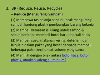 3. 3R (Reduce, Reuse, Recycle)
– Reduce (Mengurangi Sampah)
(1) Membawa tas belanja sendiri untuk mengurangi
sampah kantong plastik pembungkus barang belanja
(2) Membeli kemasan isi ulang untuk sampo &
sabun daripada membeli botol baru tiap kali habis
(3) Membeli susu, makanan kering, deterjen, dan
lain-lain dalam paket yang besar daripada membeli
beberapa paket kecil untuk volume yang sama
(4) Memilih dengan bijak antara botol kaca, botol
plastik, ataukah kaleng aluminium?
 