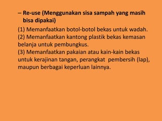 – Re-use (Menggunakan sisa sampah yang masih
bisa dipakai)
(1) Memanfaatkan botol-botol bekas untuk wadah.
(2) Memanfaatkan kantong plastik bekas kemasan
belanja untuk pembungkus.
(3) Memanfaatkan pakaian atau kain-kain bekas
untuk kerajinan tangan, perangkat pembersih (lap),
maupun berbagai keperluan lainnya.
 