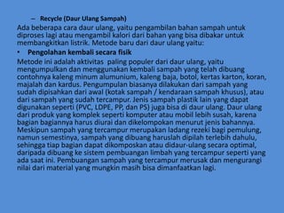 – Recycle (Daur Ulang Sampah)
Ada beberapa cara daur ulang, yaitu pengambilan bahan sampah untuk
diproses lagi atau mengambil kalori dari bahan yang bisa dibakar untuk
membangkitkan listrik. Metode baru dari daur ulang yaitu:
• Pengolahan kembali secara fisik
Metode ini adalah aktivitas paling populer dari daur ulang, yaitu
mengumpulkan dan menggunakan kembali sampah yang telah dibuang
contohnya kaleng minum alumunium, kaleng baja, botol, kertas karton, koran,
majalah dan kardus. Pengumpulan biasanya dilakukan dari sampah yang
sudah dipisahkan dari awal (kotak sampah / kendaraan sampah khusus), atau
dari sampah yang sudah tercampur. Jenis sampah plastik lain yang dapat
digunakan seperti (PVC, LDPE, PP, dan PS) juga bisa di daur ulang. Daur ulang
dari produk yang komplek seperti komputer atau mobil lebih susah, karena
bagian bagiannya harus diurai dan dikelompokan menurut jenis bahannya.
Meskipun sampah yang tercampur merupakan ladang rezeki bagi pemulung,
namun semestinya, sampah yang dibuang haruslah dipilah terlebih dahulu,
sehingga tiap bagian dapat dikomposkan atau didaur-ulang secara optimal,
daripada dibuang ke sistem pembuangan limbah yang tercampur seperti yang
ada saat ini. Pembuangan sampah yang tercampur merusak dan mengurangi
nilai dari material yang mungkin masih bisa dimanfaatkan lagi.
 