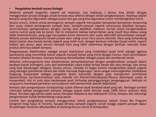 • Pengolahan kembali secara biologis
Material sampah (organik), seperti zat makanan, sisa makanan / kertas, bisa diolah dengan
menggunakan proses biologis untuk kompos atau dikenal dengan istilah pengkomposan. Hasilnya adalah
kompos yang bisa digunakan sebagai pupuk dan gas yang bisa digunakan untuk membangkitkan listrik.
Secara umum, sistem untuk penanganan sampah organik merupakan komponen-komponen terpenting
dari suatu sistem penanganan sampah kota. Sampah-sampah organik seharusnya dijadikan kompos,
vermi-kompos (pengomposan dengan cacing) atau dijadikan makanan ternak untuk mengembalikan
nutirisi-nutrisi yang ada ke tanah. Hal ini menjamin bahwa bahan-bahan yang masih bisa didaur-ulang
tidak terkontaminasi, yang juga merupakan kunci ekonomis dari suatu alternatif pemanfaatan sampah.
Melalui proses dekomposisi terjadi proses daur ulang unsur hara secara alamiah. Hara yang terkandung
dalam bahan atau benda-benda organik yang telah mati, dengan bantuan mikroba (jasad renik), seperti
bakteri dan jamur, akan terurai menjadi hara yang lebih sederhana dengan bantuan manusia maka
produk akhirnya adalah kompos.
Pengomposan didefinisikan sebagai proses biokimiawi yang melibatkan jasad renik sebagai agensia
(perantara) yang merombak bahan organik menjadi bahan yang mirip dengan humus. Hasil perombakan
tersebut disebut kompos. Kompos biasanya dimanfaatkan sebagai pupuk dan pembenah tanah.
Aktivitas mikroorganisme bisa dioptimalisasi pertumbuhannya dengan pengkondisian sampah dalam
keadaan basah (nitrogen), suhu dan kelembaban udara (tidak terlalu basah dan atau kering), dan aerasi
yang baik (kandungan oksigen). Secara umum, metode ini bagus karena menghasilkan pupuk organik
yang ekologis (pembenah lahan) dan tidak merusak lingkungan. Serta sangat memungkinkan melibatkan
langsung masyarakat sebagai pengelola (basis komunal) dengan pola manajemen sentralisasi
desentralisasi (se-Desentralisasi) atau metode Inti (Pemerintah/Swasta)-Plasma (kelompok usaha di
masyarakat). Hal ini pula akan berdampak pasti terhadap penanggulangan pengangguran. Metode ini
yang perlu mendapat perhatian serius/penuh oleh pemerintah daerah (kab/kota)
Kompos dan pengomposan (composting) sudah dikenal sejak berabad-abad yang lalu. Berbagai sumber
mencatat bahwa penggunaan kompos sebagai pupuk telah dimulai sejak 1000 tahun sebelum Nabi
Musa. Tercatat juga bahwa pada zaman Kerajaan Babylonia dan kekaisaran China, kompos dan teknologi
pengomposan sudah berkembang cukup pesat.
Contoh dari pengolahan sampah menggunakan teknik pengkomposan adalah Green Bin Program
(program tong hijau) di Toronto, Kanada dimana sampah organik rumah tangga seperti sampah dapur
dn potongan tanaman dikumpulkan di kantong khusus untuk di komposkan.
 