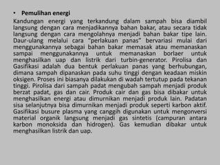 • Pemulihan energi
Kandungan energi yang terkandung dalam sampah bisa diambil
langsung dengan cara menjadikannya bahan bakar, atau secara tidak
langsung dengan cara mengolahnya menjadi bahan bakar tipe lain.
Daur-ulang melalui cara “perlakuan panas” bervariasi mulai dari
menggunakannya sebagai bahan bakar memasak atau memanaskan
sampai menggunakannya untuk memanaskan borlaer untuk
menghasilkan uap dan listrik dari turbin-generator. Pirolisa dan
Gasifikasi adalah dua bentuk perlakuan panas yang berhubungan,
dimana sampah dipanaskan pada suhu tinggi dengan keadaan miskin
oksigen. Proses ini biasanya dilakukan di wadah tertutup pada tekanan
tinggi. Pirolisa dari sampah padat mengubah sampah menjadi produk
berzat padat, gas dan cair. Produk cair dan gas bisa dibakar untuk
menghasilkan energi atau dimurnikan menjadi produk lain. Padatan
sisa selanjutnya bisa dimurnikan menjadi produk seperti karbon aktif.
Gasifikasi busure plasma yang canggih digunakan untuk mengonversi
material organik langsung menjadi gas sintetis (campuran antara
karbon monoksida dan hidrogen). Gas kemudian dibakar untuk
menghasilkan listrik dan uap.
 