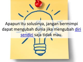 Apapun itu solusinya, jangan bermimpi
dapat mengubah dunia jika mengubah diri
sendiri saja tidak mau.
 