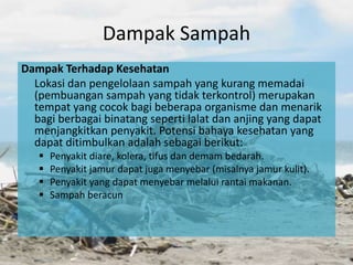 Dampak Sampah
Dampak Terhadap Kesehatan
Lokasi dan pengelolaan sampah yang kurang memadai
(pembuangan sampah yang tidak terkontrol) merupakan
tempat yang cocok bagi beberapa organisme dan menarik
bagi berbagai binatang seperti lalat dan anjing yang dapat
menjangkitkan penyakit. Potensi bahaya kesehatan yang
dapat ditimbulkan adalah sebagai berikut:
 Penyakit diare, kolera, tifus dan demam bedarah.
 Penyakit jamur dapat juga menyebar (misalnya jamur kulit).
 Penyakit yang dapat menyebar melalui rantai makanan.
 Sampah beracun
 