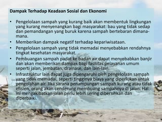 Dampak Terhadap Keadaan Sosial dan Ekonomi
• Pengelolaan sampah yang kurang baik akan membentuk lingkungan
yang kurang menyenangkan bagi masyarakat: bau yang tidak sedap
dan pemandangan yang buruk karena sampah bertebaran dimana-
mana.
• Memberikan dampak negatif terhadap kepariwisataan.
• Pengelolaan sampah yang tidak memadai menyebabkan rendahnya
tingkat kesehatan masyarakat.
• Pembuangan sampah padat ke badan air dapat menyebabkan banjir
dan akan memberikan dampak bagi fasilitas pelayanan umum
seperti jalan, jembatan, drainase, dan lain-lain.
• Infrastruktur lain dapat juga dipengaruhi oleh pengelolaan sampah
yang tidak memadai, seperti tingginya biaya yang diperlukan untuk
pengolahan air. Jika sarana penampungan sampah kurang atau tidak
efisien, orang akan cenderung membuang sampahnya di jalan. Hal
ini mengakibatkan jalan perlu lebih sering dibersihkan dan
diperbaiki.
 