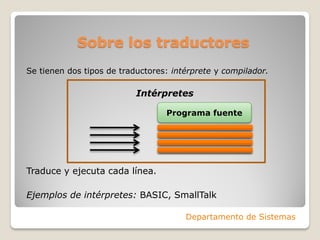Sobre los traductores
Se tienen dos tipos de traductores: intérprete y compilador.

                           Intérpretes

                                  Programa fuente




Traduce y ejecuta cada línea.

Ejemplos de intérpretes: BASIC, SmallTalk

                                       Departamento de Sistemas
 