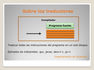 Sobre los traductores

                          Compilador

                                Programa fuente




Traduce todas las instrucciones del programa en un solo bloque.

Ejemplos de intérpretes: gcc, javac, devc++, g++
                                    Departamento de Sistemas
 
