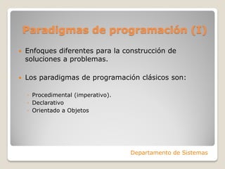 Paradigmas de programación (I)
   Enfoques diferentes para la construcción de
    soluciones a problemas.

   Los paradigmas de programación clásicos son:

    ◦ Procedimental (imperativo).
    ◦ Declarativo
    ◦ Orientado a Objetos




                                    Departamento de Sistemas
 