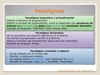 Paradigmas
                 Paradigma imperativo o procedimental
•Método tradicional de programación
•Define el proceso de programación, como el desarrollo una secuencia de
órdenes que manipulan los datos para producir los resultados deseados.
•Ejemplo de lenguajes: FORTRAN, Cobol, Pascal, Basic.
                             Paradigma declarativo
•No se encuentra una solución algorítmica al problema.
•Se solicita al programador escribir el problema.
•Utiliza el principio del razonamiento lógico para dar respuestas.
•Ejemplo de lenguaje: Prolog


                      Paradigma orientado a objetos
•   Gurda analogía con el mundo real.
•   Diseñan y construyen objetos.
•   Los objetos tienen operaciones para manipular los datos
•   Ejemplo de lenguaje: Java, C++, SmallTalk, Visual Basic



                                               Departamento de ingeniería
 