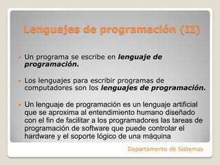 Lenguajes de programación (II)

   Un programa se escribe en lenguaje de
    programación.

   Los lenguajes para escribir programas de
    computadores son los lenguajes de programación.

   Un lenguaje de programación es un lenguaje artificial
    que se aproxima al entendimiento humano diseñado
    con el fin de facilitar a los programadores las tareas de
    programación de software que puede controlar el
    hardware y el soporte lógico de una máquina
                                    Departamento de Sistemas
 