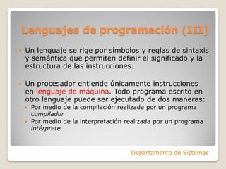 Lenguajes de programación (III)
   Un lenguaje se rige por símbolos y reglas de sintaxis
    y semántica que permiten definir el significado y la
    estructura de las instrucciones.

   Un procesador entiende únicamente instrucciones
    en lenguaje de máquina. Todo programa escrito en
    otro lenguaje puede ser ejecutado de dos maneras:
     Por medio de la compilación realizada por un programa
      compilador
     Por medio de la interpretación realizada por un programa
      intérprete



                                      Departamento de Sistemas
 