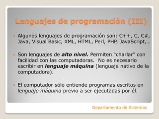Lenguajes de programación (III)
   Algunos lenguajes de programación son: C++, C, C#,
    Java, Visual Basic, XML, HTML, Perl, PHP, JavaScript,…

   Son lenguajes de alto nivel. Permiten “charlar” con
    facilidad con las computadoras. No es necesario
    escribir en lenguaje máquina (lenguaje nativo de la
    computadora).

   El computador sólo entiende programas escritos en
    lenguaje máquina previo a ser ejecutadas por él.


                                  Departamento de Sistemas
 