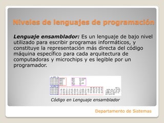 Niveles de lenguajes de programación

Lenguaje ensamblador: Es un lenguaje de bajo nivel
utilizado para escribir programas informáticos, y
constituye la representación más directa del código
máquina específico para cada arquitectura de
computadoras y microchips y es legible por un
programador.




             Código en Lenguaje ensamblador

                                Departamento de Sistemas
 