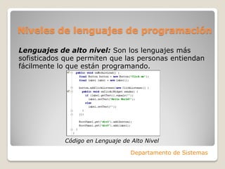 Niveles de lenguajes de programación

Lenguajes de alto nivel: Son los lenguajes más
sofisticados que permiten que las personas entiendan
fácilmente lo que están programando.




            Código en Lenguaje de Alto Nivel

                                  Departamento de Sistemas
 