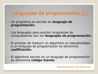 Lenguajes de programación (I)
   Un programa se escribe en lenguaje de
    programación.

   Los lenguajes para escribir programas de
    computadores son los lenguajes de programación.

   El proceso de traducir un algoritmo en pseudocódigo
    a un lenguaje de programación se denomina
    codificación.

   El algoritmo escrito en un lenguaje de programación
    se denomina código fuente.

                                 Departamento de Sistemas
 