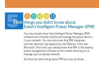 things you didn’t know about
Eaton’s Intelligent Power Manager (IPM)
You may already know that Intelligent Power Manager (IPM)
software can remotely monitor and manage the power devices
in your network. You may also know that IPM integrates
with the industry’s top hypervisors like VMware, Citrix and
Microsoft. And surely you already know that IPM is the leading
power management software on the market allowing you to
manage your virtualized network.
But here are some things about IPM you may not know…
5Five
 