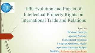 IPR Evolution and Impact of
Intellectual Property Rights on
International Trade and Relations
Speaker-
Dr Vikash Pawariya
Assistant Professor
(Agricultural Economics)
College of Agriculture, Nagaur
Agriculture University, Jodhpur
Email id- vikashpawariya@gmail.com
 