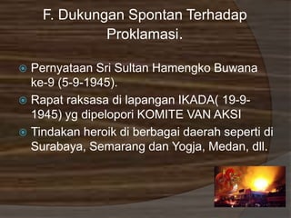 F. Dukungan Spontan Terhadap
Proklamasi.
 Pernyataan Sri Sultan Hamengko Buwana
ke-9 (5-9-1945).
 Rapat raksasa di lapangan IKADA( 19-9-
1945) yg dipelopori KOMITE VAN AKSI
 Tindakan heroik di berbagai daerah seperti di
Surabaya, Semarang dan Yogja, Medan, dll.
 