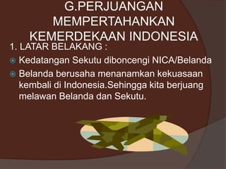 G.PERJUANGAN
MEMPERTAHANKAN
KEMERDEKAAN INDONESIA
1. LATAR BELAKANG :
 Kedatangan Sekutu diboncengi NICA/Belanda
 Belanda berusaha menanamkan kekuasaan
kembali di Indonesia.Sehingga kita berjuang
melawan Belanda dan Sekutu.
 