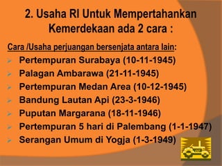 2. Usaha RI Untuk Mempertahankan
Kemerdekaan ada 2 cara :
Cara /Usaha perjuangan bersenjata antara lain:
 Pertempuran Surabaya (10-11-1945)
 Palagan Ambarawa (21-11-1945)
 Pertempuran Medan Area (10-12-1945)
 Bandung Lautan Api (23-3-1946)
 Puputan Margarana (18-11-1946)
 Pertempuran 5 hari di Palembang (1-1-1947)
 Serangan Umum di Yogja (1-3-1949)
 