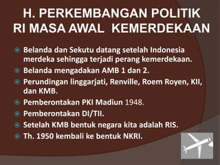 H. PERKEMBANGAN POLITIK
RI MASA AWAL KEMERDEKAAN
 Belanda dan Sekutu datang setelah Indonesia
merdeka sehingga terjadi perang kemerdekaan.
 Belanda mengadakan AMB 1 dan 2.
 Perundingan linggarjati, Renville, Roem Royen, KII,
dan KMB.
 Pemberontakan PKI Madiun 1948.
 Pemberontakan DI/TII.
 Setelah KMB bentuk negara kita adalah RIS.
 Th. 1950 kembali ke bentuk NKRI.
 