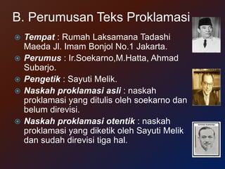 B. Perumusan Teks Proklamasi
 Tempat : Rumah Laksamana Tadashi
Maeda Jl. Imam Bonjol No.1 Jakarta.
 Perumus : Ir.Soekarno,M.Hatta, Ahmad
Subarjo.
 Pengetik : Sayuti Melik.
 Naskah proklamasi asli : naskah
proklamasi yang ditulis oleh soekarno dan
belum direvisi.
 Naskah proklamasi otentik : naskah
proklamasi yang diketik oleh Sayuti Melik
dan sudah direvisi tiga hal.
 