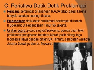 C. Peristiwa Detik-Detik Proklamasi
 Rencana bertempat di lapangan IKADA tetapi gagal karena
banyak pasukan Jepang di sana.
 Pelaksanaan detik-detik proklamasi bertempat di rumah
Ir.Soekarno Jl.Pegangsaan Timur 56 Jakarta.
 Urutan acara :pidato singkat Soekarno, pemba caan teks
proklamasi,pengibaran bendera Merah putih diiringi lagu
Indonesia Raya dengan dirijen SK.Trimurti, sambutan walikota
Jakarta Soewiryo dan dr. Muwardi.
 