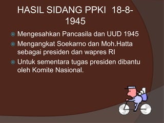 HASIL SIDANG PPKI 18-8-
1945
 Mengesahkan Pancasila dan UUD 1945
 Mengangkat Soekarno dan Moh.Hatta
sebagai presiden dan wapres RI
 Untuk sementara tugas presiden dibantu
oleh Komite Nasional.
 