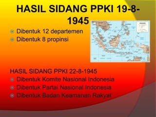 HASIL SIDANG PPKI 19-8-
1945
 Dibentuk 12 departemen
 Dibentuk 8 propinsi
HASIL SIDANG PPKI 22-8-1945
 Dibentuk Komite Nasional Indonesia
 Dibentuk Partai Nasional Indonesia
 Dibentuk Badan Keamanan Rakyat
 