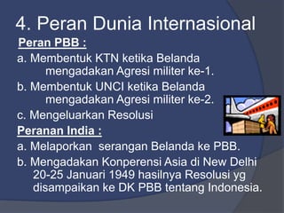4. Peran Dunia Internasional
Peran PBB :
a. Membentuk KTN ketika Belanda
mengadakan Agresi militer ke-1.
b. Membentuk UNCI ketika Belanda
mengadakan Agresi militer ke-2.
c. Mengeluarkan Resolusi
Peranan India :
a. Melaporkan serangan Belanda ke PBB.
b. Mengadakan Konperensi Asia di New Delhi
20-25 Januari 1949 hasilnya Resolusi yg
disampaikan ke DK PBB tentang Indonesia.
 