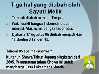 Tiga hal yang diubah oleh
Sayuti Melik
1. Tempoh diubah menjadi Tempo.
2. Wakil-wakil bangsa Indonesia diubah
menjadi Atas nama bangsa Indonesia.
3. Djakarta 17 Agustus 05 diubah menjadi Hari
17 Boelan 8 Tahoen 05.
Tahoen 05 apa maksudnya ?
Itu tahun Showa/Tahun Jepang singkatan dari
2605. Penggunaan tahun Showa ini untuk
menghargai jasa Laksamana Maeda .
 