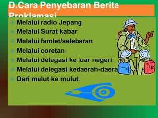D.Cara Penyebaran Berita
Proklamasi
 Melalui radio Jepang
 Melalui Surat kabar
 Melalui famlet/selebaran
 Melalui coretan
 Melalui delegasi ke luar negeri
 Melalui delegasi kedaerah-daerah
 Dari mulut ke mulut.
 