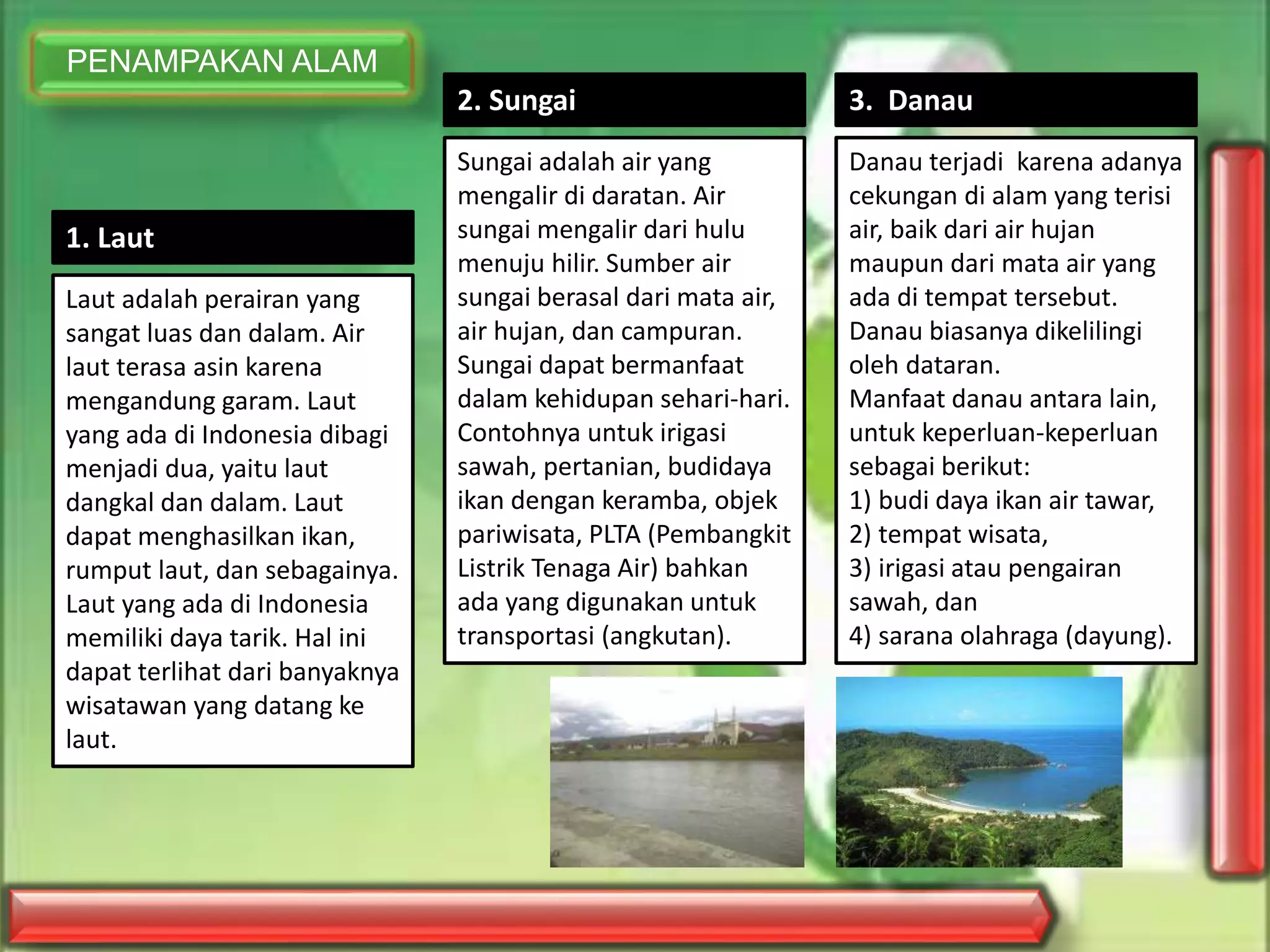 PENAMPAKAN ALAM
1. Laut
Laut adalah perairan yang
sangat luas dan dalam. Air
laut terasa asin karena
mengandung garam. Laut
yang ada di Indonesia dibagi
menjadi dua, yaitu laut
dangkal dan dalam. Laut
dapat menghasilkan ikan,
rumput laut, dan sebagainya.
Laut yang ada di Indonesia
memiliki daya tarik. Hal ini
dapat terlihat dari banyaknya
wisatawan yang datang ke
laut.
2. Sungai
Sungai adalah air yang
mengalir di daratan. Air
sungai mengalir dari hulu
menuju hilir. Sumber air
sungai berasal dari mata air,
air hujan, dan campuran.
Sungai dapat bermanfaat
dalam kehidupan sehari-hari.
Contohnya untuk irigasi
sawah, pertanian, budidaya
ikan dengan keramba, objek
pariwisata, PLTA (Pembangkit
Listrik Tenaga Air) bahkan
ada yang digunakan untuk
transportasi (angkutan).
3. Danau
Danau terjadi karena adanya
cekungan di alam yang terisi
air, baik dari air hujan
maupun dari mata air yang
ada di tempat tersebut.
Danau biasanya dikelilingi
oleh dataran.
Manfaat danau antara lain,
untuk keperluan-keperluan
sebagai berikut:
1) budi daya ikan air tawar,
2) tempat wisata,
3) irigasi atau pengairan
sawah, dan
4) sarana olahraga (dayung).
 