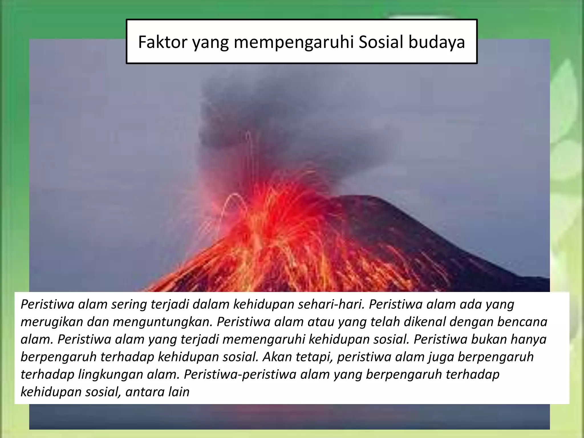 Faktor yang mempengaruhi Sosial budaya
Peristiwa alam sering terjadi dalam kehidupan sehari-hari. Peristiwa alam ada yang
merugikan dan menguntungkan. Peristiwa alam atau yang telah dikenal dengan bencana
alam. Peristiwa alam yang terjadi memengaruhi kehidupan sosial. Peristiwa bukan hanya
berpengaruh terhadap kehidupan sosial. Akan tetapi, peristiwa alam juga berpengaruh
terhadap lingkungan alam. Peristiwa-peristiwa alam yang berpengaruh terhadap
kehidupan sosial, antara lain
 