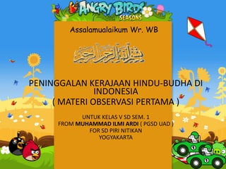 Assalamualaikum Wr. WB
PENINGGALAN KERAJAAN HINDU-BUDHA DI
INDONESIA
( MATERI OBSERVASI PERTAMA )
UNTUK KELAS V SD SEM. 1
FROM MUHAMMAD ILMI ARDI ( PGSD UAD )
FOR SD PIRI NITIKAN
YOGYAKARTA
 