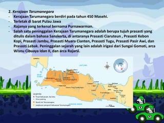 2. Kerajaan Tarumanegara
- Kerajaan Tarumanegara berdiri pada tahun 450 Masehi.
- Terletak di barat Pulau Jawa
- Rajanya yang terkenal bernama Purnawarman.
- Salah satu peninggalan Kerajaan Tarumanegara adalah berupa tujuh prasasti yang
ditulis dalam bahasa Sanskerta, di antaranya Prasasti Ciaruteun , Prasasti Kebon
Kopi, Prasasti Jambu, Prasasti Muara Cianten, Prasasti Tugu, Prasasti Pasir Awi, dan
Prasasti Lebak. Peninggalan sejarah yang lain adalah irigasi dari Sungai Gomati, arca
Wisnu Cibuaya Idan II, dan arca Rajarsi.
 