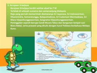 3. Kerajaan Sriwijaya
- Kerajaan Sriwijaya berdiri sekitar abad ke-7 M
- Terletak di wilayah sumatra dan semenanjung Malaysia
- Raja yang pernah memerintah diantaranya Sri Jayanasa, Sri Indrawarman,
Dharanindra, Samaratungga, Balaputradewa, Sri Cudamani Warmadewa, Sri
Mara-Vijayottunggawarman, Sangrama-Vijayottunggawarman.
- Peninggalan sejarah berupa Candi Muara Takus dan bangunan tempat suci
Biara Bakal, serta prasasti yang ditulis dengan huruf Pallawa berbahasa Melayu
Kuno.
 