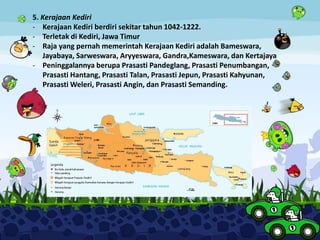5. Kerajaan Kediri
- Kerajaan Kediri berdiri sekitar tahun 1042-1222.
- Terletak di Kediri, Jawa Timur
- Raja yang pernah memerintah Kerajaan Kediri adalah Bameswara,
Jayabaya, Sarweswara, Aryyeswara, Gandra,Kameswara, dan Kertajaya
- Peninggalannya berupa Prasasti Pandeglang, Prasasti Penumbangan,
Prasasti Hantang, Prasasti Talan, Prasasti Jepun, Prasasti Kahyunan,
Prasasti Weleri, Prasasti Angin, dan Prasasti Semanding.
 