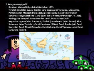 7. Kerajaan Majapahit
- Kerajaan Majapahit berdiri sekitar tahun 1293.
- Terletak di selatan Sungai Brantas yang berpusat di Trowulan, Mojokerto.
- Pemerintahan Majapahit terdapat 2 periode yaitu masa Pemerintahan
Kertarajasa Jayawardhana (1295-1309) dan Girindrawardhana (1478-1498).
- Peninggalan berupa karya sastra dan candi. Diantaranya Kitab
Negarakertagama(Mpu Prapanca), Kitab Arjunawiwaha (Mpu Kanwa), Kitab
Sutasoma (Mpu Tantular), Candi Panataran (Blitar), Candi Sumberjati, Candi
Sawentar, Candi Tikusdi Trowulan, Candi Jabung, Candi Tigawangi, dan Candi
Surawana (Kediri).
 