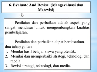 Penilaian dan perbaikan adalah aspek yang
sangat mendasar untuk mengembangkan kualitas
pembelajaran.
Penilaian dan perbaikan dapat berdasarkan
dua tahap yaitu :
1. Menilai hasil belajar siswa yang otentik.
2. Menilai dan memperbaiki strategi, teknologi dan
media.
3. Revisi strategi, teknologi, dan media.
6. Evaluate And Revise (Mengevaluasi dan
Merevisi)
 