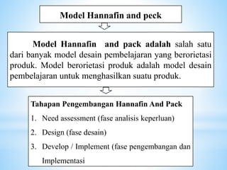Model Hannafin and peck
Model Hannafin and pack adalah salah satu
dari banyak model desain pembelajaran yang berorietasi
produk. Model berorietasi produk adalah model desain
pembelajaran untuk menghasilkan suatu produk.
Tahapan Pengembangan Hannafin And Pack
1. Need assessment (fase analisis keperluan)
2. Design (fase desain)
3. Develop / Implement (fase pengembangan dan
Implementasi
 