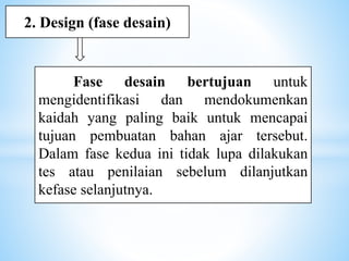 Fase desain bertujuan untuk
mengidentifikasi dan mendokumenkan
kaidah yang paling baik untuk mencapai
tujuan pembuatan bahan ajar tersebut.
Dalam fase kedua ini tidak lupa dilakukan
tes atau penilaian sebelum dilanjutkan
kefase selanjutnya.
2. Design (fase desain)
 