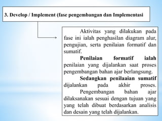 3. Develop / Implement (fase pengembangan dan Implementasi
Aktivitas yang dilakukan pada
fase ini ialah penghasilan diagram alur,
pengujian, serta penilaian formatif dan
sumatif.
Penilaian formatif ialah
penilaian yang dijalankan saat proses
pengembangan bahan ajar berlangsung.
Sedangkan penilaaian sumatif
dijalankan pada akhir proses.
Pengembangan bahan ajar
dilaksanakan sesuai dengan tujuan yang
yang telah dibuat berdasarkan analisis
dan desain yang telah dijalankan.
 