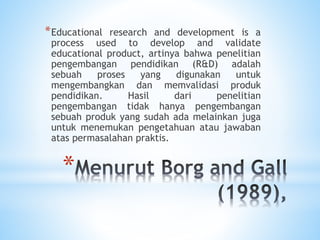 *
*Educational research and development is a
process used to develop and validate
educational product, artinya bahwa penelitian
pengembangan pendidikan (R&D) adalah
sebuah proses yang digunakan untuk
mengembangkan dan memvalidasi produk
pendidikan. Hasil dari penelitian
pengembangan tidak hanya pengembangan
sebuah produk yang sudah ada melainkan juga
untuk menemukan pengetahuan atau jawaban
atas permasalahan praktis.
 