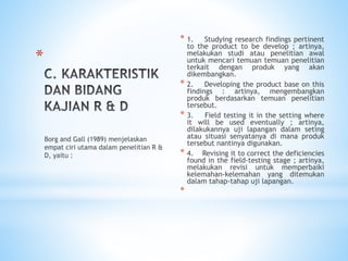 *
* 1. Studying research findings pertinent
to the product to be develop ; artinya,
melakukan studi atau penelitian awal
untuk mencari temuan temuan penelitian
terkait dengan produk yang akan
dikembangkan.
* 2. Developing the product base on this
findings : artinya, mengembangkan
produk berdasarkan temuan penelitian
tersebut.
* 3. Field testing it in the setting where
it will be used eventually ; artinya,
dilakukannya uji lapangan dalam seting
atau situasi senyatanya di mana produk
tersebut nantinya digunakan.
* 4. Revising it to correct the deficiencies
found in the field-testing stage ; artinya,
melakukan revisi untuk memperbaiki
kelemahan-kelemahan yang ditemukan
dalam tahap-tahap uji lapangan.
*
Borg and Gall (1989) menjelaskan
empat ciri utama dalam penelitian R &
D, yaitu :
 